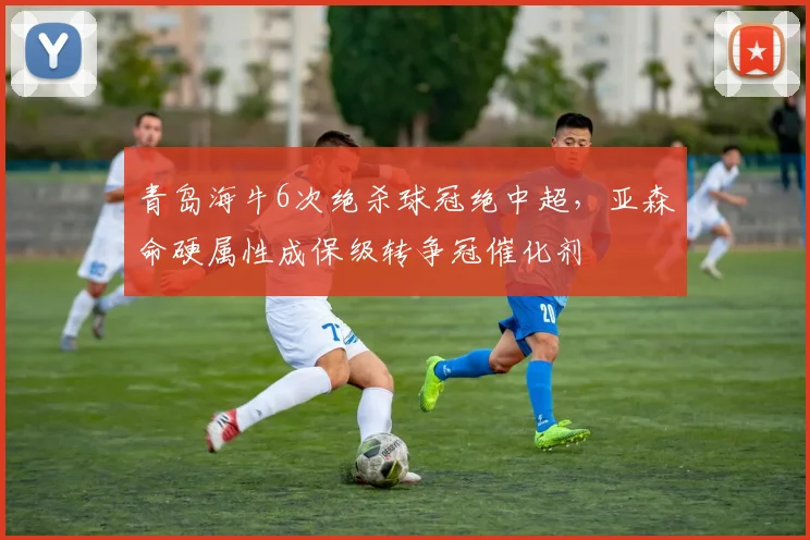 青岛海牛6次绝杀球冠绝中超,亚森命硬属性成保级转争冠催化剂